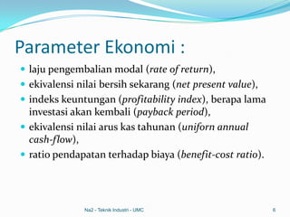 Parameter Ekonomi :
 laju pengembalian modal (rate of return),
 ekivalensi nilai bersih sekarang (net present value),
 indeks keuntungan (profitability index), berapa lama
investasi akan kembali (payback period),
 ekivalensi nilai arus kas tahunan (uniforn annual
cash-flow),
 ratio pendapatan terhadap biaya (benefit-cost ratio).
Na2 - Teknik Industri - UMC 6
 