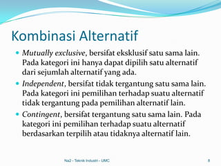 Kombinasi Alternatif
 Mutually exclusive, bersifat eksklusif satu sama lain.
Pada kategori ini hanya dapat dipilih satu alternatif
dari sejumlah alternatif yang ada.
 Independent, bersifat tidak tergantung satu sama lain.
Pada kategori ini pemilihan terhadap suatu alternatif
tidak tergantung pada pemilihan alternatif lain.
 Contingent, bersifat tergantung satu sama lain. Pada
kategori ini pemilihan terhadap suatu alternatif
berdasarkan terpilih atau tidaknya alternatif lain.
Na2 - Teknik Industri - UMC 8
 
