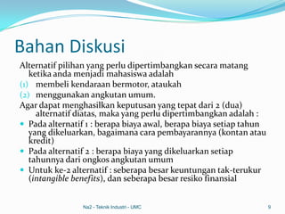 Bahan Diskusi
Alternatif pilihan yang perlu dipertimbangkan secara matang
ketika anda menjadi mahasiswa adalah
(1) membeli kendaraan bermotor, ataukah
(2) menggunakan angkutan umum.
Agar dapat menghasilkan keputusan yang tepat dari 2 (dua)
alternatif diatas, maka yang perlu dipertimbangkan adalah :
 Pada alternatif 1 : berapa biaya awal, berapa biaya setiap tahun
yang dikeluarkan, bagaimana cara pembayarannya (kontan atau
kredit)
 Pada alternatif 2 : berapa biaya yang dikeluarkan setiap
tahunnya dari ongkos angkutan umum
 Untuk ke-2 alternatif : seberapa besar keuntungan tak-terukur
(intangible benefits), dan seberapa besar resiko finansial
Na2 - Teknik Industri - UMC 9
 