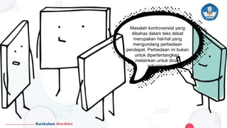 Masalah kontroversial yang
dibahas dalam teks debat
merupakan hal-hal yang
mengundang perbedaan
pendapat. Perbedaan ini bukan
untuk dipertentangkan,
melainkan untuk dicari
solusinya.
 