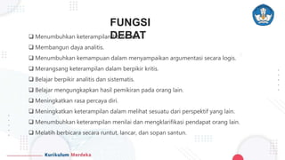FUNGSI
DEBAT
 Menumbuhkan keterampilan berbicara.
 Membangun daya analitis.
 Menumbuhkan kemampuan dalam menyampaikan argumentasi secara logis.
 Merangsang keterampilan dalam berpikir kritis.
 Belajar berpikir analitis dan sistematis.
 Belajar mengungkapkan hasil pemikiran pada orang lain.
 Meningkatkan rasa percaya diri.
 Meningkatkan keterampilan dalam melihat sesuatu dari perspektif yang lain.
 Menumbuhkan keterampilan menilai dan mengklarifikasi pendapat orang lain.
 Melatih berbicara secara runtut, lancar, dan sopan santun.
 