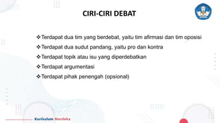 CIRI-CIRI DEBAT
Terdapat dua tim yang berdebat, yaitu tim afirmasi dan tim oposisi
Terdapat dua sudut pandang, yaitu pro dan kontra
Terdapat topik atau isu yang diperdebatkan
Terdapat argumentasi
Terdapat pihak penengah (opsional)
 