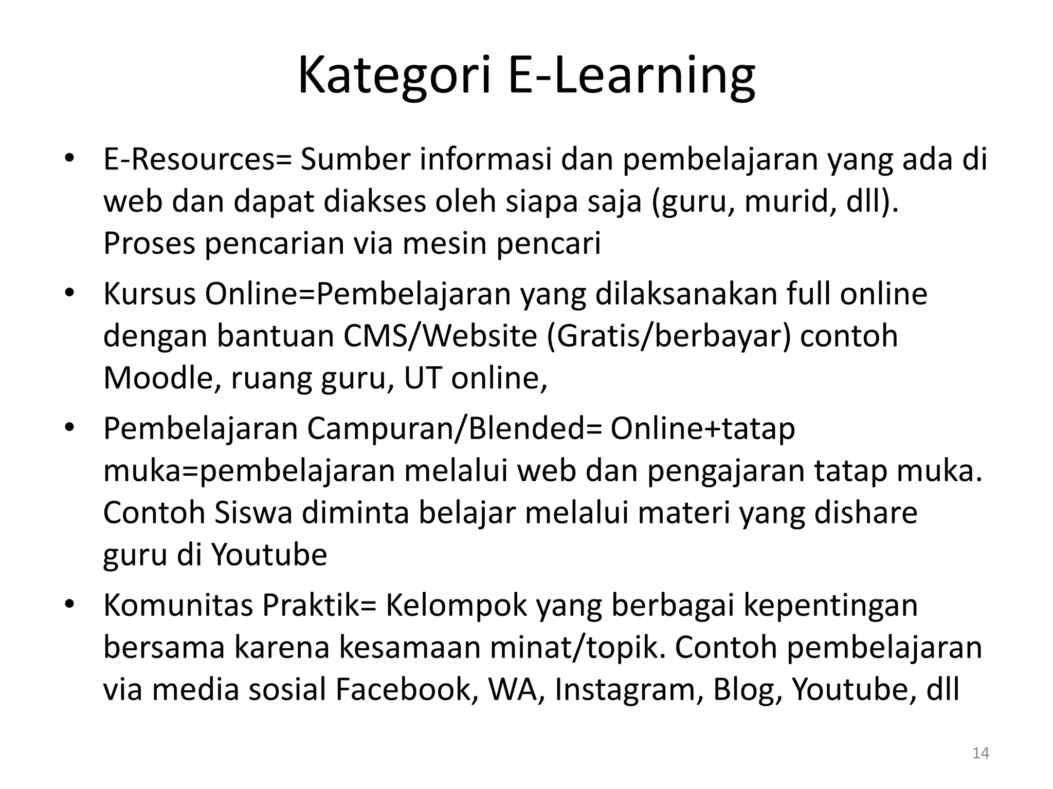 Kategori E-Learning
• E-Resources= Sumber informasi dan pembelajaran yang ada di
web dan dapat diakses oleh siapa saja (guru, murid, dll).
Proses pencarian via mesin pencari
• Kursus Online=Pembelajaran yang dilaksanakan full online
dengan bantuan CMS/Website (Gratis/berbayar) contoh
Moodle, ruang guru, UT online,
• Pembelajaran Campuran/Blended= Online+tatap
muka=pembelajaran melalui web dan pengajaran tatap muka.
Contoh Siswa diminta belajar melalui materi yang dishare
guru di Youtube
• Komunitas Praktik= Kelompok yang berbagai kepentingan
bersama karena kesamaan minat/topik. Contoh pembelajaran
via media sosial Facebook, WA, Instagram, Blog, Youtube, dll
14
 
