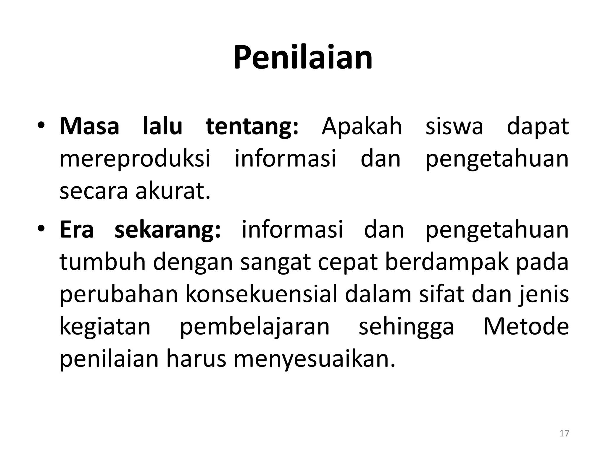 Penilaian
• Masa lalu tentang: Apakah siswa dapat
mereproduksi informasi dan pengetahuan
secara akurat.
• Era sekarang: informasi dan pengetahuan
tumbuh dengan sangat cepat berdampak pada
perubahan konsekuensial dalam sifat dan jenis
kegiatan pembelajaran sehingga Metode
penilaian harus menyesuaikan.
17
 