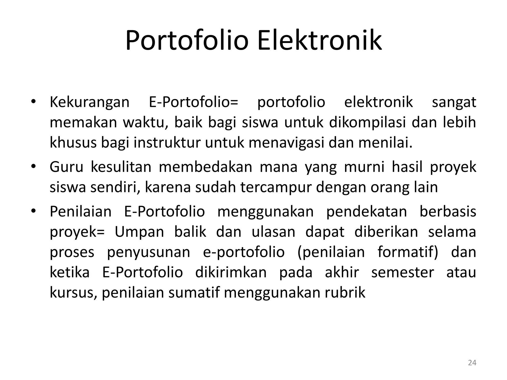 Portofolio Elektronik
• Kekurangan E-Portofolio= portofolio elektronik sangat
memakan waktu, baik bagi siswa untuk dikompilasi dan lebih
khusus bagi instruktur untuk menavigasi dan menilai.
• Guru kesulitan membedakan mana yang murni hasil proyek
siswa sendiri, karena sudah tercampur dengan orang lain
• Penilaian E-Portofolio menggunakan pendekatan berbasis
proyek= Umpan balik dan ulasan dapat diberikan selama
proses penyusunan e-portofolio (penilaian formatif) dan
ketika E-Portofolio dikirimkan pada akhir semester atau
kursus, penilaian sumatif menggunakan rubrik
24
 