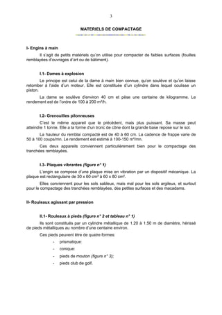 3

                              MATERIELS DE COMPACTAGE



I- Engins à main
      Il s’agit de petits matériels qu’on utilise pour compacter de faibles surfaces (fouilles
remblayées d’ouvrages d’art ou de bâtiment).


       I.1- Dames à explosion
        Le principe est celui de la dame à main bien connue, qu’on soulève et qu’on laisse
retomber à l’aide d’un moteur. Elle est constituée d’un cylindre dans lequel coulisse un
piston.
      La dame se soulève d’environ 40 cm et pèse une centaine de kilogramme. Le
rendement est de l’ordre de 100 à 200 m²/h.


       I.2- Grenouilles pilonneuses
        C’est le même appareil que le précèdent, mais plus puissant. Sa masse peut
atteindre 1 tonne. Elle a la forme d’un tronc de cône dont la grande base repose sur le sol.
       La hauteur du remblai compacté est de 40 à 60 cm. La cadence de frappe varie de
50 à 100 coups/mn. Le rendement est estimé à 100-150 m²/mn.
       Ces deux appareils conviennent particulièrement bien pour le compactage des
tranchées remblayées.


       I.3- Plaques vibrantes (figure n° 1)
       L’engin se compose d’une plaque mise en vibration par un dispositif mécanique. La
plaque est rectangulaire de 30 x 60 cm² à 60 x 80 cm².
        Elles conviennent pour les sols sableux, mais mal pour les sols argileux, et surtout
pour le compactage des tranchées remblayées, des petites surfaces et des macadams.


II- Rouleaux agissant par pression


       II.1- Rouleaux à pieds (figure n° 2 et tableau n° 1)
       Ils sont constitués par un cylindre métallique de 1.20 à 1.50 m de diamètre, hérissé
de pieds métalliques au nombre d’une centaine environ.
       Ces pieds peuvent être de quatre formes:
              -    prismatique:
              -    conique:
              -    pieds de mouton (figure n° 3);
              -    pieds club de golf.
 