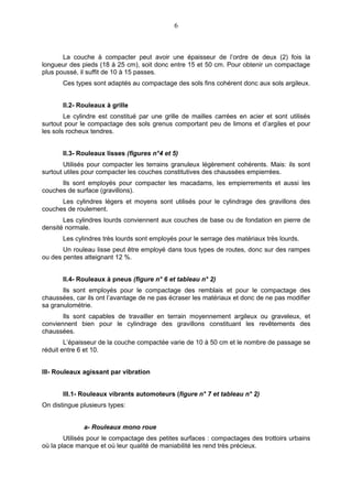 6



       La couche à compacter peut avoir une épaisseur de l’ordre de deux (2) fois la
longueur des pieds (18 à 25 cm), soit donc entre 15 et 50 cm. Pour obtenir un compactage
plus poussé, il suffit de 10 à 15 passes.
       Ces types sont adaptés au compactage des sols fins cohérent donc aux sols argileux.


       II.2- Rouleaux à grille
        Le cylindre est constitué par une grille de mailles carrées en acier et sont utilisés
surtout pour le compactage des sols grenus comportant peu de limons et d’argiles et pour
les sols rocheux tendres.


       II.3- Rouleaux lisses (figures n°4 et 5)
        Utilisés pour compacter les terrains granuleux légèrement cohérents. Mais: ils sont
surtout utiles pour compacter les couches constitutives des chaussées empierrées.
      Ils sont employés pour compacter les macadams, les empierrements et aussi les
couches de surface (gravillons).
      Les cylindres légers et moyens sont utilisés pour le cylindrage des gravillons des
couches de roulement.
       Les cylindres lourds conviennent aux couches de base ou de fondation en pierre de
densité normale.
       Les cylindres très lourds sont employés pour le serrage des matériaux très lourds.
       Un rouleau lisse peut être employé dans tous types de routes, donc sur des rampes
ou des pentes atteignant 12 %.


       II.4- Rouleaux à pneus (figure n° 6 et tableau n° 2)
       Ils sont employés pour le compactage des remblais et pour le compactage des
chaussées, car ils ont l’avantage de ne pas écraser les matériaux et donc de ne pas modifier
sa granulométrie.
       Ils sont capables de travailler en terrain moyennement argileux ou graveleux, et
conviennent bien pour le cylindrage des gravillons constituant les revêtements des
chaussées.
        L’épaisseur de la couche compactée varie de 10 à 50 cm et le nombre de passage se
réduit entre 6 et 10.


III- Rouleaux agissant par vibration


       III.1- Rouleaux vibrants automoteurs (figure n° 7 et tableau n° 2)
On distingue plusieurs types:


              a- Rouleaux mono roue
        Utilisés pour le compactage des petites surfaces : compactages des trottoirs urbains
où la place manque et où leur qualité de maniabilité les rend très précieux.
 