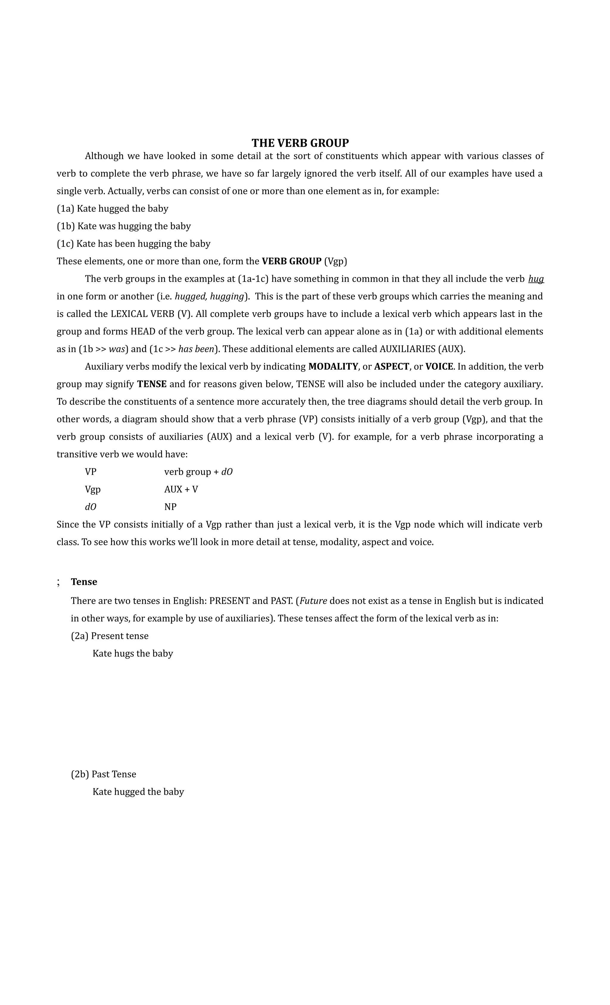 THE VERB GROUP 
Although we have looked in some detail at the sort of constituents which appear with various classes of 
verb to complete the verb phrase, we have so far largely ignored the verb itself. All of our examples have used a 
single verb. Actually, verbs can consist of one or more than one element as in, for example: 
(1a) Kate hugged the baby 
(1b) Kate was hugging the baby 
(1c) Kate has been hugging the baby 
These elements, one or more than one, form the VERB GROUP (Vgp) 
The verb groups in the examples at (1a-1c) have something in common in that they all include the verb hug 
in one form or another (i.e. hugged, hugging). This is the part of these verb groups which carries the meaning and 
is called the LEXICAL VERB (V). All complete verb groups have to include a lexical verb which appears last in the 
group and forms HEAD of the verb group. The lexical verb can appear alone as in (1a) or with additional elements 
as in (1b  was) and (1c  has been). These additional elements are called AUXILIARIES (AUX). 
Auxiliary verbs modify the lexical verb by indicating MODALITY, or ASPECT, or VOICE. In addition, the verb 
group may signify TENSE and for reasons given below, TENSE will also be included under the category auxiliary. 
To describe the constituents of a sentence more accurately then, the tree diagrams should detail the verb group. In 
other words, a diagram should show that a verb phrase (VP) consists initially of a verb group (Vgp), and that the 
verb group consists of auxiliaries (AUX) and a lexical verb (V). for example, for a verb phrase incorporating a 
transitive verb we would have: 
VP verb group + dO 
Vgp AUX + V 
dO NP 
Since the VP consists initially of a Vgp rather than just a lexical verb, it is the Vgp node which will indicate verb 
class. To see how this works we’ll look in more detail at tense, modality, aspect and voice. 
; Tense 
There are two tenses in English: PRESENT and PAST. (Future does not exist as a tense in English but is indicated 
in other ways, for example by use of auxiliaries). These tenses affect the form of the lexical verb as in: 
(2a) Present tense 
Kate hugs the baby 
(2b) Past Tense 
Kate hugged the baby 
 