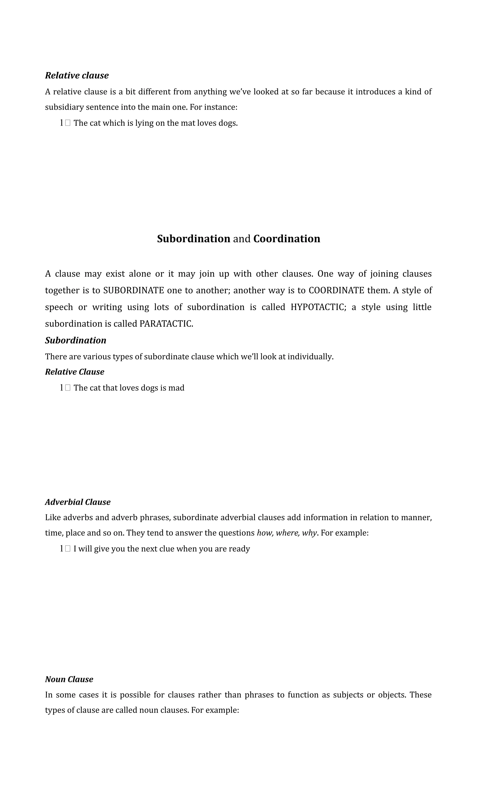 Relative clause 
A relative clause is a bit different from anything we’ve looked at so far because it introduces a kind of 
subsidiary sentence into the main one. For instance: 
1 The cat which is lying on the mat loves dogs. 
Subordination and Coordination 
A clause may exist alone or it may join up with other clauses. One way of joining clauses 
together is to SUBORDINATE one to another; another way is to COORDINATE them. A style of 
speech or writing using lots of subordination is called HYPOTACTIC; a style using little 
subordination is called PARATACTIC. 
Subordination 
There are various types of subordinate clause which we’ll look at individually. 
Relative Clause 
1 The cat that loves dogs is mad 
Adverbial Clause 
Like adverbs and adverb phrases, subordinate adverbial clauses add information in relation to manner, 
time, place and so on. They tend to answer the questions how, where, why. For example: 
1 I will give you the next clue when you are ready 
Noun Clause 
In some cases it is possible for clauses rather than phrases to function as subjects or objects. These 
types of clause are called noun clauses. For example: 
 