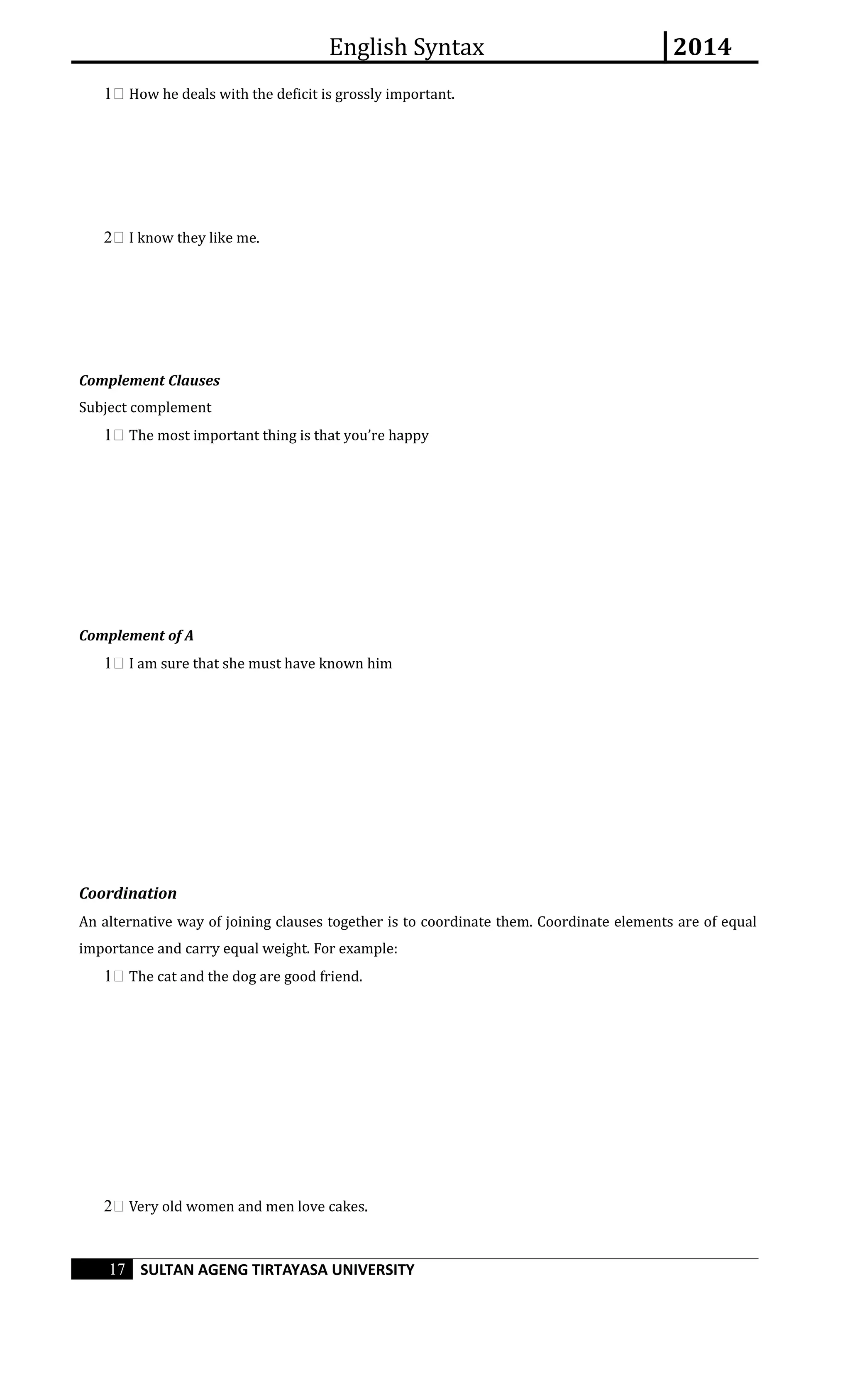English Syntax 2014 
1 How he deals with the deficit is grossly important. 
2 I know they like me. 
Complement Clauses 
Subject complement 
1 The most important thing is that you’re happy 
Complement of A 
1 I am sure that she must have known him 
Coordination 
An alternative way of joining clauses together is to coordinate them. Coordinate elements are of equal 
importance and carry equal weight. For example: 
1 The cat and the dog are good friend. 
2 Very old women and men love cakes. 
17 SULTAN AGENG TIRTAYASA UNIVERSITY 
 