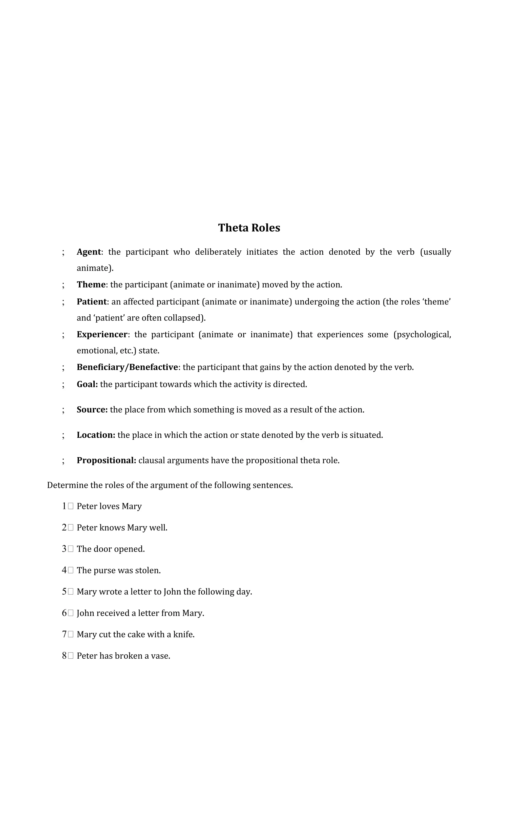 Theta Roles 
; Agent: the participant who deliberately initiates the action denoted by the verb (usually 
animate). 
; Theme: the participant (animate or inanimate) moved by the action. 
; Patient: an affected participant (animate or inanimate) undergoing the action (the roles ‘theme’ 
and ‘patient’ are often collapsed). 
; Experiencer: the participant (animate or inanimate) that experiences some (psychological, 
emotional, etc.) state. 
; Beneficiary/Benefactive: the participant that gains by the action denoted by the verb. 
; Goal: the participant towards which the activity is directed. 
; Source: the place from which something is moved as a result of the action. 
; Location: the place in which the action or state denoted by the verb is situated. 
; Propositional: clausal arguments have the propositional theta role. 
Determine the roles of the argument of the following sentences. 
1 Peter loves Mary 
2 Peter knows Mary well. 
3 The door opened. 
4 The purse was stolen. 
5 Mary wrote a letter to John the following day. 
6 John received a letter from Mary. 
7 Mary cut the cake with a knife. 
8 Peter has broken a vase. 
 