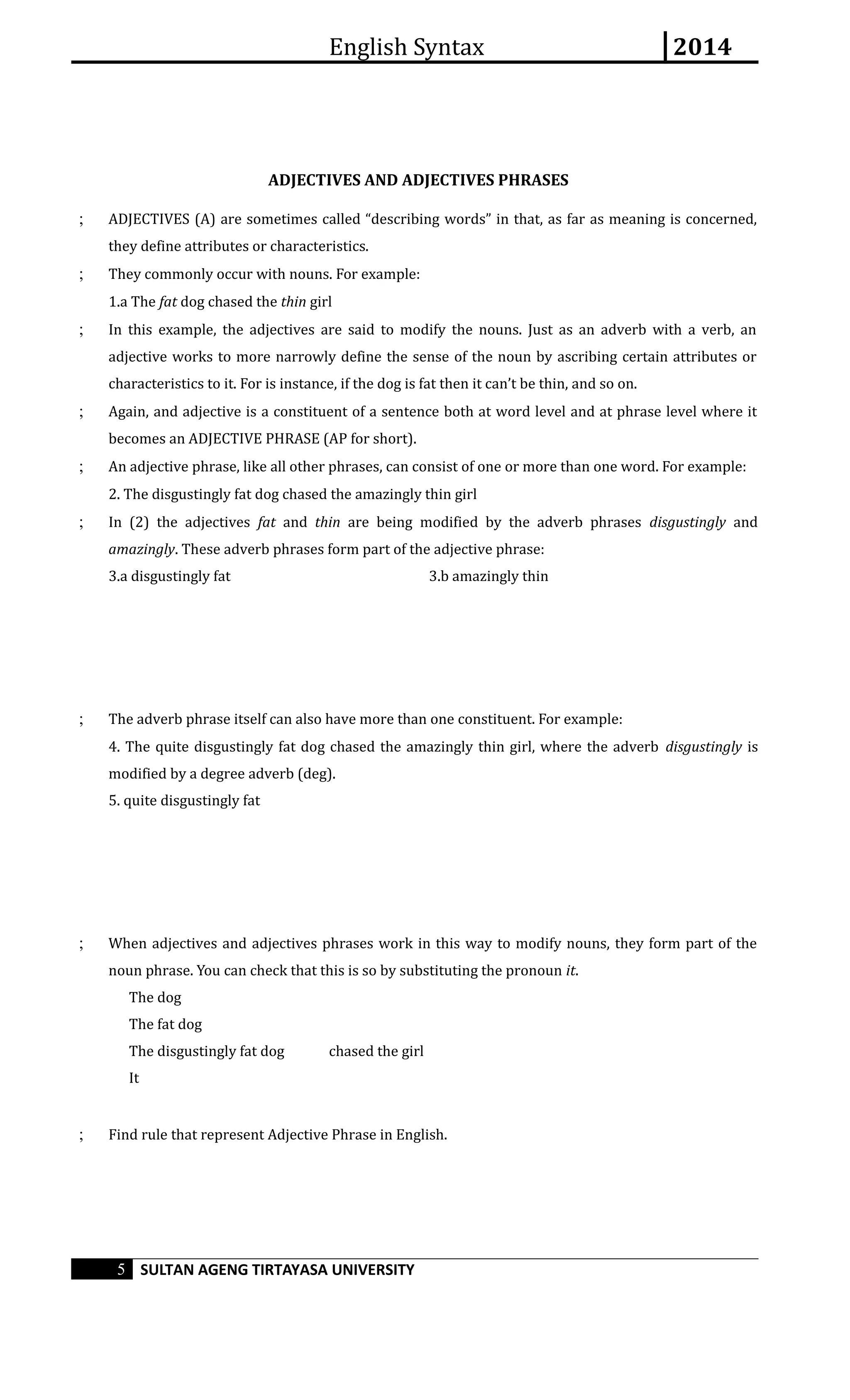 English Syntax 2014 
ADJECTIVES AND ADJECTIVES PHRASES 
; ADJECTIVES (A) are sometimes called “describing words” in that, as far as meaning is concerned, 
they define attributes or characteristics. 
; They commonly occur with nouns. For example: 
1.a The fat dog chased the thin girl 
; In this example, the adjectives are said to modify the nouns. Just as an adverb with a verb, an 
adjective works to more narrowly define the sense of the noun by ascribing certain attributes or 
characteristics to it. For is instance, if the dog is fat then it can’t be thin, and so on. 
; Again, and adjective is a constituent of a sentence both at word level and at phrase level where it 
becomes an ADJECTIVE PHRASE (AP for short). 
; An adjective phrase, like all other phrases, can consist of one or more than one word. For example: 
2. The disgustingly fat dog chased the amazingly thin girl 
; In (2) the adjectives fat and thin are being modified by the adverb phrases disgustingly and 
amazingly. These adverb phrases form part of the adjective phrase: 
3.a disgustingly fat 3.b amazingly thin 
; The adverb phrase itself can also have more than one constituent. For example: 
4. The quite disgustingly fat dog chased the amazingly thin girl, where the adverb disgustingly is 
modified by a degree adverb (deg). 
5. quite disgustingly fat 
; When adjectives and adjectives phrases work in this way to modify nouns, they form part of the 
noun phrase. You can check that this is so by substituting the pronoun it. 
The dog 
The fat dog 
The disgustingly fat dog chased the girl 
It 
; Find rule that represent Adjective Phrase in English. 
5 SULTAN AGENG TIRTAYASA UNIVERSITY 
 