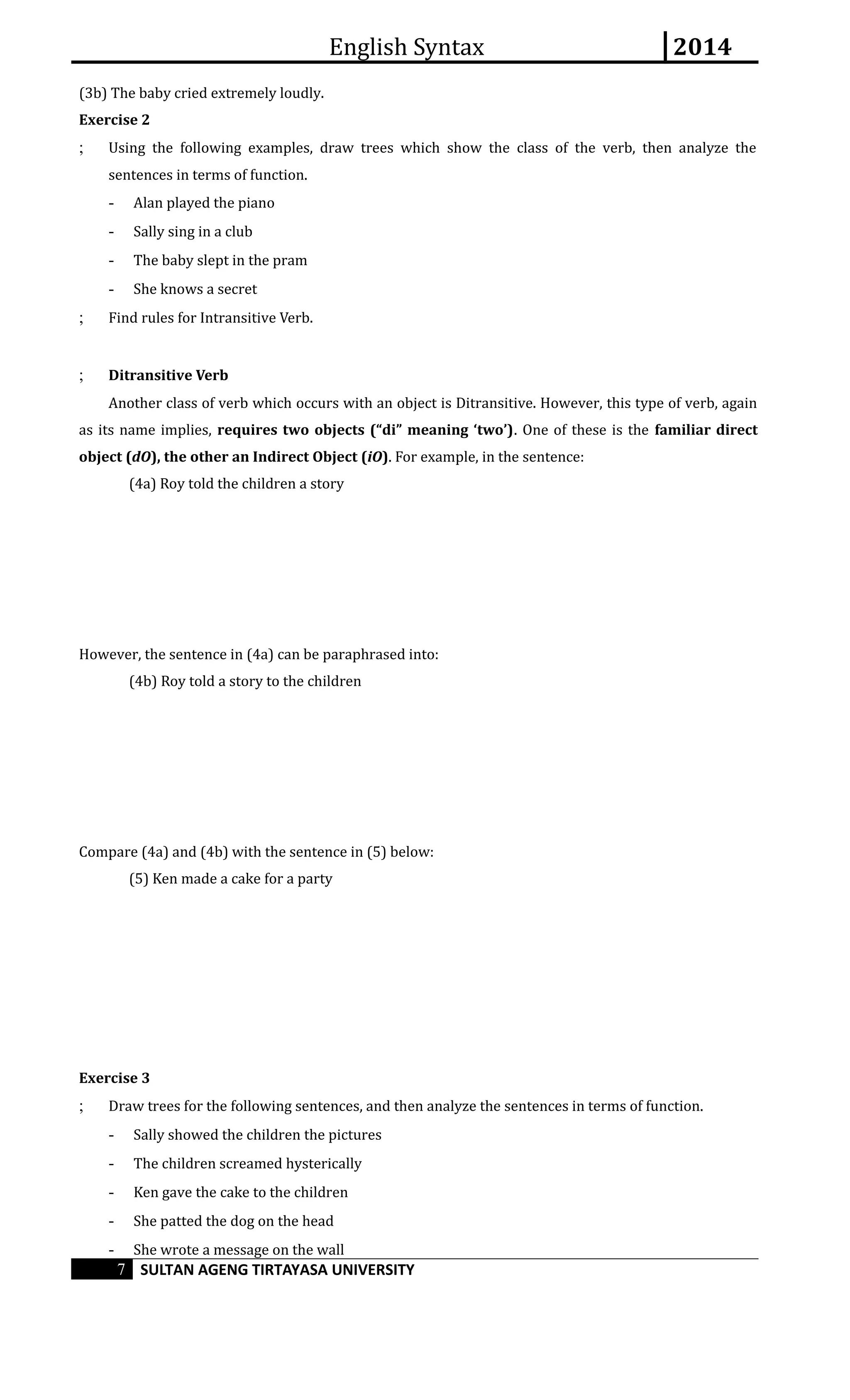 English Syntax 2014 
(3b) The baby cried extremely loudly. 
Exercise 2 
; Using the following examples, draw trees which show the class of the verb, then analyze the 
sentences in terms of function. 
- Alan played the piano 
- Sally sing in a club 
- The baby slept in the pram 
- She knows a secret 
; Find rules for Intransitive Verb. 
; Ditransitive Verb 
Another class of verb which occurs with an object is Ditransitive. However, this type of verb, again 
as its name implies, requires two objects (“di” meaning ‘two’). One of these is the familiar direct 
object (dO), the other an Indirect Object (iO). For example, in the sentence: 
(4a) Roy told the children a story 
However, the sentence in (4a) can be paraphrased into: 
(4b) Roy told a story to the children 
Compare (4a) and (4b) with the sentence in (5) below: 
(5) Ken made a cake for a party 
Exercise 3 
; Draw trees for the following sentences, and then analyze the sentences in terms of function. 
- Sally showed the children the pictures 
- The children screamed hysterically 
- Ken gave the cake to the children 
- She patted the dog on the head 
- She wrote a message on the wall 
7 SULTAN AGENG TIRTAYASA UNIVERSITY 
 