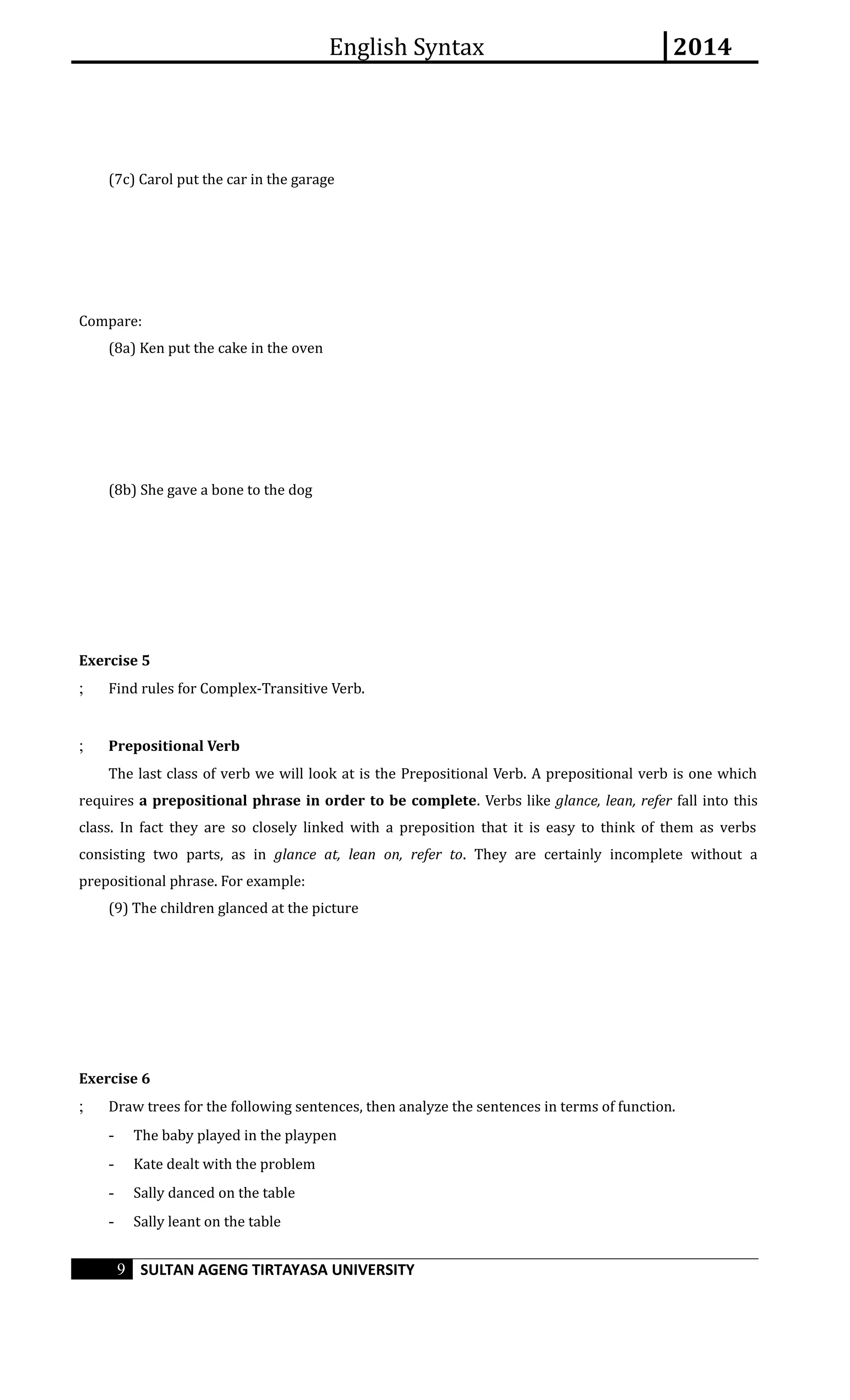 English Syntax 2014 
(7c) Carol put the car in the garage 
Compare: 
(8a) Ken put the cake in the oven 
(8b) She gave a bone to the dog 
Exercise 5 
; Find rules for Complex-Transitive Verb. 
; Prepositional Verb 
The last class of verb we will look at is the Prepositional Verb. A prepositional verb is one which 
requires a prepositional phrase in order to be complete. Verbs like glance, lean, refer fall into this 
class. In fact they are so closely linked with a preposition that it is easy to think of them as verbs 
consisting two parts, as in glance at, lean on, refer to. They are certainly incomplete without a 
prepositional phrase. For example: 
(9) The children glanced at the picture 
Exercise 6 
; Draw trees for the following sentences, then analyze the sentences in terms of function. 
- The baby played in the playpen 
- Kate dealt with the problem 
- Sally danced on the table 
- Sally leant on the table 
9 SULTAN AGENG TIRTAYASA UNIVERSITY 
 