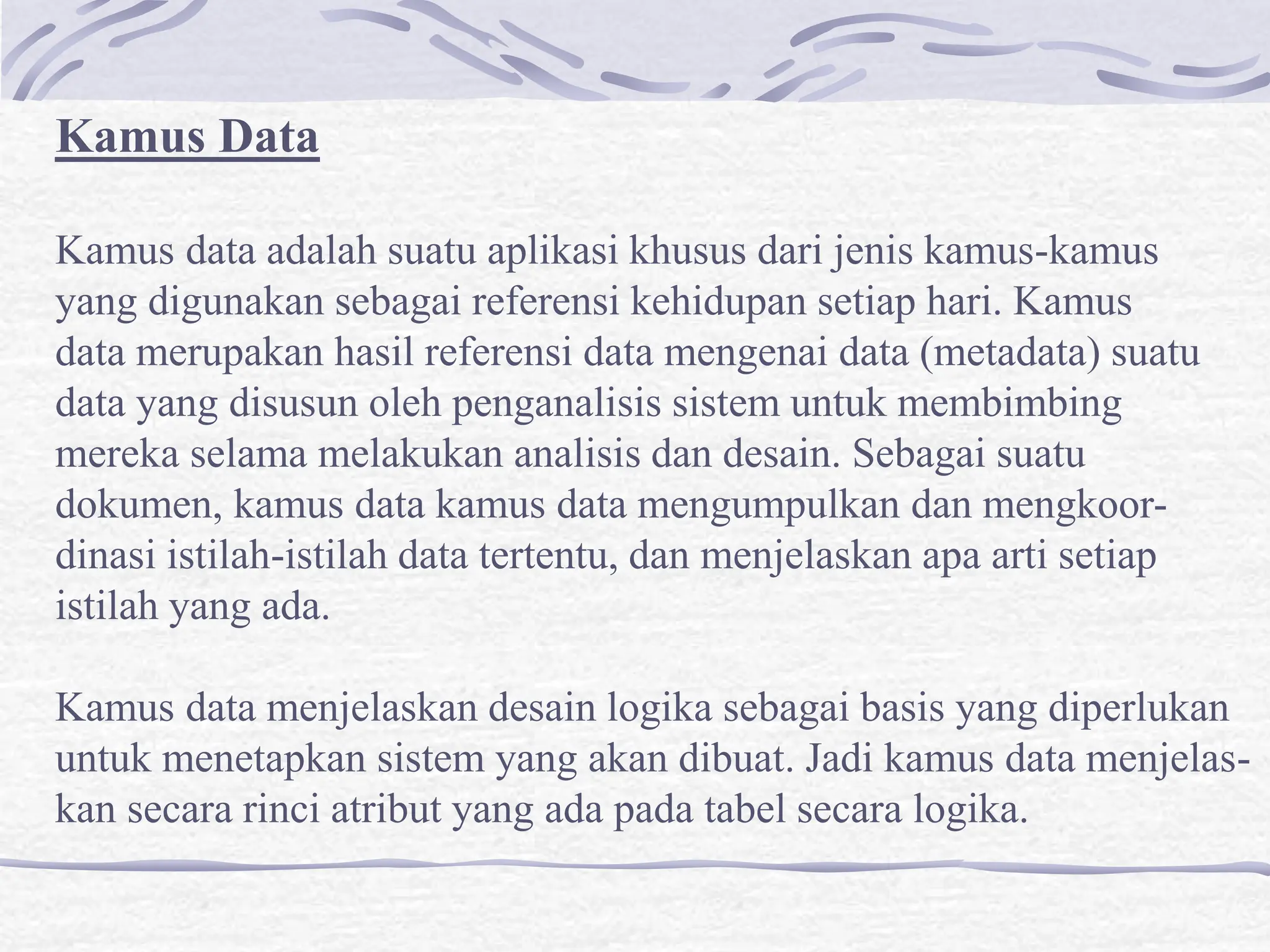 Kamus Data
Kamus data adalah suatu aplikasi khusus dari jenis kamus-kamus
yang digunakan sebagai referensi kehidupan setiap hari. Kamus
data merupakan hasil referensi data mengenai data (metadata) suatu
data yang disusun oleh penganalisis sistem untuk membimbing
mereka selama melakukan analisis dan desain. Sebagai suatu
dokumen, kamus data kamus data mengumpulkan dan mengkoor-
dinasi istilah-istilah data tertentu, dan menjelaskan apa arti setiap
istilah yang ada.
Kamus data menjelaskan desain logika sebagai basis yang diperlukan
untuk menetapkan sistem yang akan dibuat. Jadi kamus data menjelas-
kan secara rinci atribut yang ada pada tabel secara logika.
 