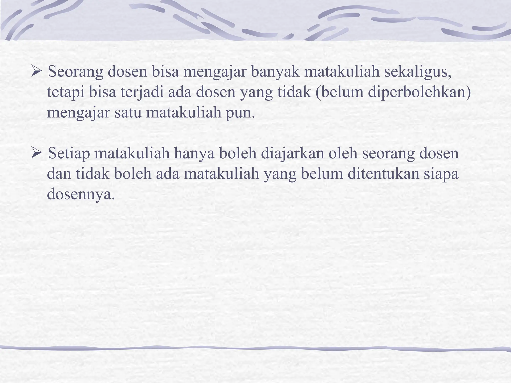  Seorang dosen bisa mengajar banyak matakuliah sekaligus,
tetapi bisa terjadi ada dosen yang tidak (belum diperbolehkan)
mengajar satu matakuliah pun.
 Setiap matakuliah hanya boleh diajarkan oleh seorang dosen
dan tidak boleh ada matakuliah yang belum ditentukan siapa
dosennya.
 