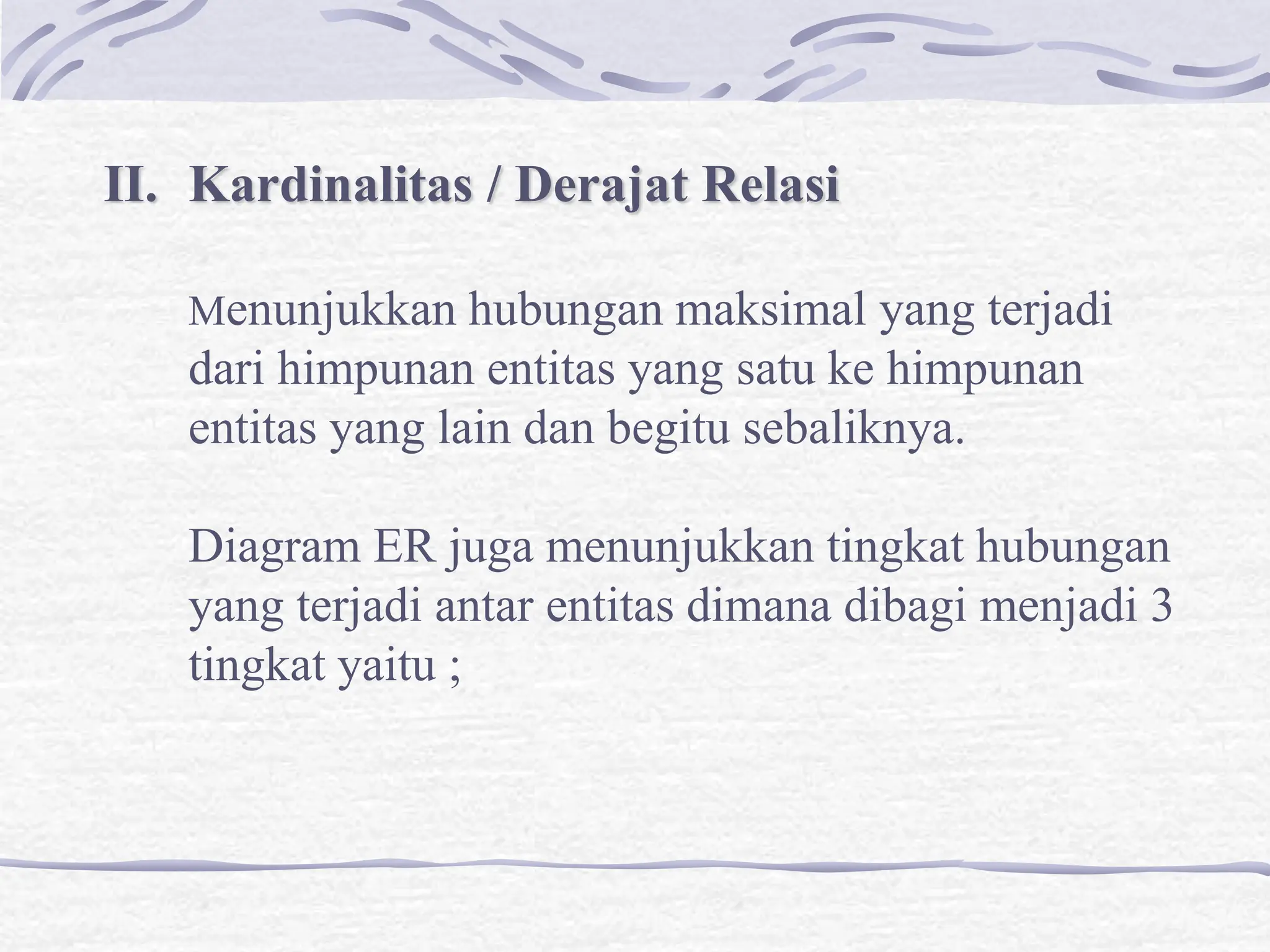 II. Kardinalitas / Derajat Relasi
Menunjukkan hubungan maksimal yang terjadi
dari himpunan entitas yang satu ke himpunan
entitas yang lain dan begitu sebaliknya.
Diagram ER juga menunjukkan tingkat hubungan
yang terjadi antar entitas dimana dibagi menjadi 3
tingkat yaitu ;
 