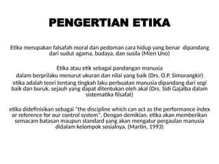 PENGERTIAN ETIKA
Etika merupakan falsafah moral dan pedoman cara hidup yang benar dipandang
dari sudut agama, budaya, dan susila (Mien Uno)
Etika atau etik sebagai pandangan manusia
dalam berprilaku menurut ukuran dan nilai yang baik (Drs. O.P. Simorangkir)
etika adalah teori tentang tingkah laku perbuatan manusia dipandang dari segi
baik dan buruk, sejauh yang dapat ditentukan oleh akal (Drs. Sidi Gajalba dalam
sistematika filsafat)
etika didefinisikan sebagai "the discipline which can act as the performance index
or reference for our control system". Dengan demikian, etika akan memberikan
semacam batasan maupun standard yang akan mengatur pergaulan manusia
didalam kelompok sosialnya. (Martin, 1993)
 