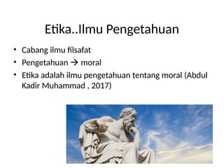 Etika..Ilmu Pengetahuan
• Cabang ilmu filsafat
• Pengetahuan  moral
• Etika adalah ilmu pengetahuan tentang moral (Abdul
Kadir Muhammad , 2017)
 