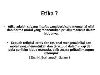 Etika ?
• etika adalah cabang filsafat yang berbicara mengenai nilai
dan norma moral yang menentukan prilaku manusia dalam
hidupnya.
• Sebuah refleksi kritis dan rasional mengenai nilai dan
moral yang menentukan dan terwujud dalam sikap dan
pola perilaku hidup manusia, baik secara pribadi maupun
kelompok
( Drs. H. Burhanudin Salam )
 