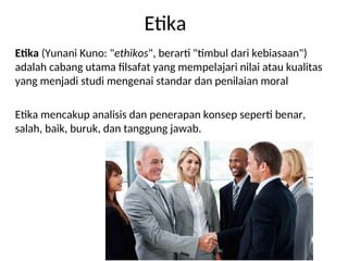 Etika
Etika (Yunani Kuno: "ethikos", berarti "timbul dari kebiasaan")
adalah cabang utama filsafat yang mempelajari nilai atau kualitas
yang menjadi studi mengenai standar dan penilaian moral
Etika mencakup analisis dan penerapan konsep seperti benar,
salah, baik, buruk, dan tanggung jawab.
 