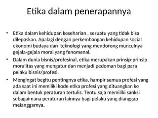 Etika dalam penerapannya
• Etika dalam kehidupan keseharian , sesuatu yang tidak bisa
dilepaskan. Apalagi dengan perkembangan kehidupan social
ekonomi budaya dan teknologi yang mendorong munculnya
gejala-gejala moral yang fenomenal.
• Dalam dunia bisnis/profesinal, etika merupakan prinsip-prinsip
moralitas yang mengatur dan menjadi pedoman bagi para
pelaku bisnis/profesi.
• Mengingat begitu pentingnya etika, hampir semua profesi yang
ada saat ini memiliki kode etika profesi yang dituangkan ke
dalam bentuk peraturan tertulis. Tentu saja memiliki sanksi
sebagaimana peraturan lainnya bagi pelaku yang dianggap
melanggarnya.
 
