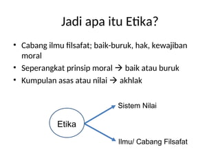 Jadi apa itu Etika?
• Cabang ilmu filsafat; baik-buruk, hak, kewajiban
moral
• Seperangkat prinsip moral  baik atau buruk
• Kumpulan asas atau nilai  akhlak
Etika
Sistem Nilai
Ilmu/ Cabang Filsafat
 