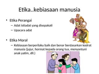 Etika..kebiasaan manusia
• Etika Perangai
– Adat istiadat yang disepakati
– Upacara adat
• Etika Moral
– Kebiasaan berperilaku baik dan benar berdasarkan kodrat
manusia (jujur, hormat kepada orang tua, menyantuni
anak yatim, dll.)
 