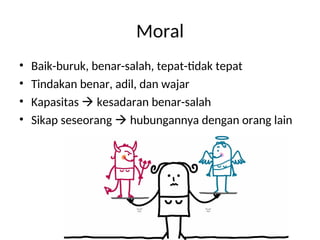 Moral
• Baik-buruk, benar-salah, tepat-tidak tepat
• Tindakan benar, adil, dan wajar
• Kapasitas  kesadaran benar-salah
• Sikap seseorang  hubungannya dengan orang lain
 