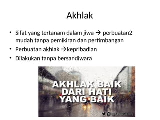 Akhlak
• Sifat yang tertanam dalam jiwa  perbuatan2
mudah tanpa pemikiran dan pertimbangan
• Perbuatan akhlak kepribadian
• Dilakukan tanpa bersandiwara
 