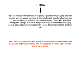 ETIKA
Batasan maupun standar yang mengatur pergaulan manusia yang dikaitkan
dengan seni pergaulan manusia di dalam kelompok sosialnya berdasarkan
prinsip-prinsip moral yang ada dan pada saat yang dibutuhkan akan bisa
difungsikan sebagai alat untuk menghakimi segala macam tindakan yang
secara logika-rasional umum (common sense) dinilai menyimpang dari kode
etik.
Etika tidak lain adalah aturan perilaku, adat kebiasaan manusia dalam
pergaulan antara sesamanya dan menegaskan mana yang benar dan
mana yang buruk.
 