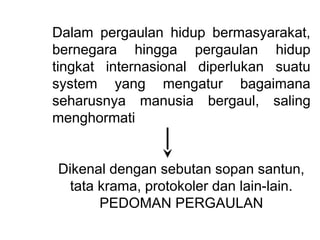 Dalam pergaulan hidup bermasyarakat,
bernegara hingga pergaulan hidup
tingkat internasional diperlukan suatu
system yang mengatur bagaimana
seharusnya manusia bergaul, saling
menghormati
Dikenal dengan sebutan sopan santun,
tata krama, protokoler dan lain-lain.
PEDOMAN PERGAULAN
 