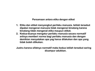 Persamaan antara etika dengan etiket
1. Etika dan etiket menyangkut perilaku manusia. Istilah tersebut
dipakai mengenai manusia tidak mengenai binatang karena
binatang tidak mengenal etika maupun etiket.
2. Kedua-duanya mengatur perilaku manusia secara normatif
artinya memberi norma bagi perilaku manusia dan dengan
demikian menyatakan apa yag harus dilakukan dan apa yang
tidak boleh dilkukan.
Justru karena sifatnya normatif maka kedua istilah tersebut sering
dicampur adukkan.
 