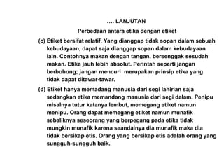 …. LANJUTAN
Perbedaan antara etika dengan etiket
(c) Etiket bersifat relatif. Yang dianggap tidak sopan dalam sebuah
kebudayaan, dapat saja dianggap sopan dalam kebudayaan
lain. Contohnya makan dengan tangan, bersenggak sesudah
makan. Etika jauh lebih absolut. Perintah seperti jangan
berbohong; jangan mencuri merupakan prinsip etika yang
tidak dapat ditawar-tawar.
(d) Etiket hanya memadang manusia dari segi lahirian saja
sedangkan etika memandang manusia dari segi dalam. Penipu
misalnya tutur katanya lembut, memegang etiket namun
menipu. Orang dapat memegang etiket namun munafik
sebaliknya seseorang yang berpegang pada etika tidak
mungkin munafik karena seandainya dia munafik maka dia
tidak bersikap etis. Orang yang bersikap etis adalah orang yang
sungguh-sungguh baik.
 