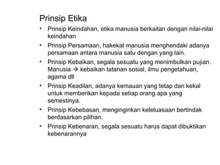 Prinsip Etika
• Prinsip Keindahan, etika manusia berkaitan dengan nilai-nilai
keindahan
• Prinsip Persamaan, hakekat manusia menghendaki adanya
persamaan antara manusia satu dengan yang lain.
• Prinsip Kebaikan, segala sesuatu yang menimbulkan pujian.
Manusia  kebaikan tatanan sosial, ilmu pengetahuan,
agama dll
• Prinsip Keadilan, adanya kemauan yang tetap dan kekal
untuk memberikan kepada setiap orang apa yang
semestinya.
• Prinsip Kebebasan, menginginkan keleluasaan bertindak
berdasarkan pilihan.
• Prinsip Kebenaran, segala sesuatu harus dapat dibuktikan
kebenarannya
 
