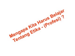 Mengapa Kita Harus Belajar
Tentang Etika - (Profesi) ?
 