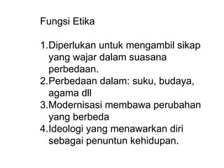 Fungsi Etika
1.Diperlukan untuk mengambil sikap
yang wajar dalam suasana
perbedaan.
2.Perbedaan dalam: suku, budaya,
agama dll
3.Modernisasi membawa perubahan
yang berbeda
4.Ideologi yang menawarkan diri
sebagai penuntun kehidupan.
 