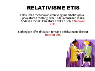 RELATIVISME ETIS
Kalau Etika merupakan ilmu yang membahas pola –
pola aturan tentang nilai – nilai kesusilaan maka
tindakan melakukan aturan etika disebut tindakan
etik.
Sedangkan sifat tindakan tentang pelaksanaan disebut
bersifat Etis.
 