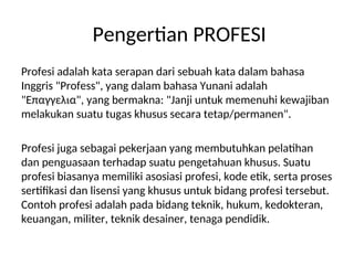 Pengertian PROFESI
Profesi adalah kata serapan dari sebuah kata dalam bahasa
Inggris "Profess", yang dalam bahasa Yunani adalah
"Επαγγελια", yang bermakna: "Janji untuk memenuhi kewajiban
melakukan suatu tugas khusus secara tetap/permanen".
Profesi juga sebagai pekerjaan yang membutuhkan pelatihan
dan penguasaan terhadap suatu pengetahuan khusus. Suatu
profesi biasanya memiliki asosiasi profesi, kode etik, serta proses
sertifikasi dan lisensi yang khusus untuk bidang profesi tersebut.
Contoh profesi adalah pada bidang teknik, hukum, kedokteran,
keuangan, militer, teknik desainer, tenaga pendidik.
 