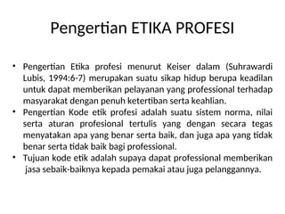 Pengertian ETIKA PROFESI
• Pengertian Etika profesi menurut Keiser dalam (Suhrawardi
Lubis, 1994:6-7) merupakan suatu sikap hidup berupa keadilan
untuk dapat memberikan pelayanan yang professional terhadap
masyarakat dengan penuh ketertiban serta keahlian.
• Pengertian Kode etik profesi adalah suatu sistem norma, nilai
serta aturan profesional tertulis yang dengan secara tegas
menyatakan apa yang benar serta baik, dan juga apa yang tidak
benar serta tidak baik bagi professional.
• Tujuan kode etik adalah supaya dapat professional memberikan
jasa sebaik-baiknya kepada pemakai atau juga pelanggannya.
 