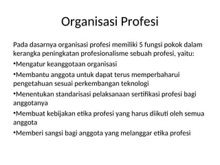 Organisasi Profesi
Pada dasarnya organisasi profesi memiliki 5 fungsi pokok dalam
kerangka peningkatan profesionalisme sebuah profesi, yaitu:
•Mengatur keanggotaan organisasi
•Membantu anggota untuk dapat terus memperbaharui
pengetahuan sesuai perkembangan teknologi
•Menentukan standarisasi pelaksanaan sertifikasi profesi bagi
anggotanya
•Membuat kebijakan etika profesi yang harus diikuti oleh semua
anggota
•Memberi sangsi bagi anggota yang melanggar etika profesi
 