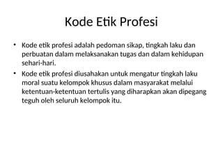 Kode Etik Profesi
• Kode etik profesi adalah pedoman sikap, tingkah laku dan
perbuatan dalam melaksanakan tugas dan dalam kehidupan
sehari-hari.
• Kode etik profesi diusahakan untuk mengatur tingkah laku
moral suatu kelompok khusus dalam masyarakat melalui
ketentuan-ketentuan tertulis yang diharapkan akan dipegang
teguh oleh seluruh kelompok itu.
 