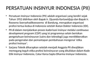 PERSATUAN INSINYUR INDONESIA (PII)
• Persatuan Insinyur Indonesia (PII) adalah organisasi yang berdiri sejak
Tahun 1952 didirikan oleh Bapak Ir. Djuanda Kartawidjaja dan Bapak Ir.
Rooseno Soeryohadikoesoemo di Bandung, merupakan organisasi
profesi tertua kedua di Indonesia setelah Ikatan Dokter Indonesia (IDI).
• PII di dalam menjalankan proses kaderisasi insinyur melalui continuous
development program (CDP) yang isi programnya selain berisikan
pengetahuan keinsinyuran (sains dan teknologi) juga menitikberatkan
pada pengenalan dan pemantapan pembahasan mengenai ‘etika
profesi Insinyur’.
• Sarjana Teknik diharapkan setelah menjadi Anggota PII diwajibkan
memegang teguh etika profesi keinsinyuran yang dituliskan dalam Kode
Etik Insinyur Indonesia, Catur Karsa Sapta Dharma Insinyur Indonesia.
 