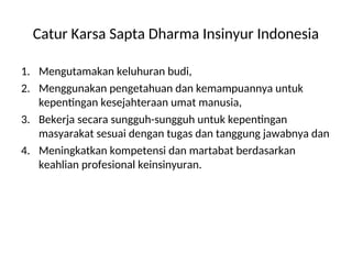 Catur Karsa Sapta Dharma Insinyur Indonesia
1. Mengutamakan keluhuran budi,
2. Menggunakan pengetahuan dan kemampuannya untuk
kepentingan kesejahteraan umat manusia,
3. Bekerja secara sungguh-sungguh untuk kepentingan
masyarakat sesuai dengan tugas dan tanggung jawabnya dan
4. Meningkatkan kompetensi dan martabat berdasarkan
keahlian profesional keinsinyuran.
 