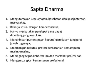 Sapta Dharma
1. Mengutamakan keselamatan, kesehatan dan kesejahteraan
masyarakat,
2. Bekerja sesuai dengan kompetensinya,
3. Hanya menyatakan pendapat yang dapat
dipertanggungjawabkan,
4. Menghindari pertentangan kepentingan dalam tanggung
jawab tugasnya,
5. Membangun reputasi profesi berdasarkan kemampuan
masing-masing,
6. Memegang teguh kehormatan dan martabat profesi dan
7. Mengembangkan kemampuan profesional.
 