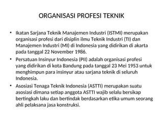 ORGANISASI PROFESI TEKNIK
• Ikatan Sarjana Teknik Manajemen Industri (ISTMI) merupakan
organisasi profesi dari disiplin ilmu Teknik Industri (TI) dan
Manajemen Industri (MI) di Indonesia yang didirikan di akarta
pada tanggal 22 November 1986.
• Persatuan Insinyur Indonesia (PII) adalah organisasi profesi
yang didirikan di kota Bandung pada tanggal 23 Mei 1953 untuk
menghimpun para insinyur atau sarjana teknik di seluruh
Indonesia.
• Asosiasi Tenaga Teknik Indonesia (ASTTI) merupakan suatu
asosiasi dimana setiap anggota ASTTI wajib selalu bersikap
bertingkah laku dan bertindak berdasarkan etika umum seorang
ahli pelaksana jasa konstruksi.
 