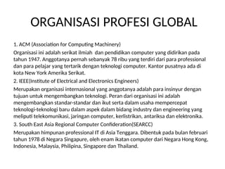 ORGANISASI PROFESI GLOBAL
1. ACM (Association for Computing Machinery)
Organisasi ini adalah serikat ilmiah dan pendidikan computer yang didirikan pada
tahun 1947. Anggotanya pernah sebanyak 78 ribu yang terdiri dari para professional
dan para pelajar yang tertarik dengan teknologi computer. Kantor pusatnya ada di
kota New York Amerika Serikat.
2. IEEE(Institute of Electrical and Electronics Engineers)
Merupakan organisasi internasional yang anggotanya adalah para insinyur dengan
tujuan untuk mengembangkan teknologi. Peran dari organisasi ini adalah
mengembangkan standar-standar dan ikut serta dalam usaha mempercepat
teknologi-teknologi baru dalam aspek dalam bidang industry dan engineering yang
meliputi telekomunikasi, jaringan computer, kerlistrikan, antariksa dan elektronika.
3. South East Asia Regional Computer Confideration(SEARCC)
Merupakan himpunan professional IT di Asia Tenggara. Dibentuk pada bulan februari
tahun 1978 di Negara Singapure, oleh enam ikatan computer dari Negara Hong Kong,
Indonesia, Malaysia, Philipina, Singapore dan Thailand.
 