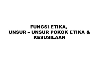 FUNGSI ETIKA,
UNSUR – UNSUR POKOK ETIKA &
KESUSILAAN
 