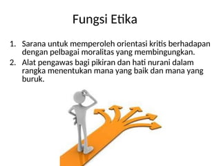 1. Sarana untuk memperoleh orientasi kritis berhadapan
dengan pelbagai moralitas yang membingungkan.
2. Alat pengawas bagi pikiran dan hati nurani dalam
rangka menentukan mana yang baik dan mana yang
buruk.
Fungsi Etika
 