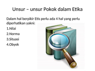 Unsur – unsur Pokok dalam Etika
Dalam hal berpikir Etis perlu ada 4 hal yang perlu
diperhatikan yakni:
1.Nilai
2.Norma
3.Situasi
4.Obyek
 
